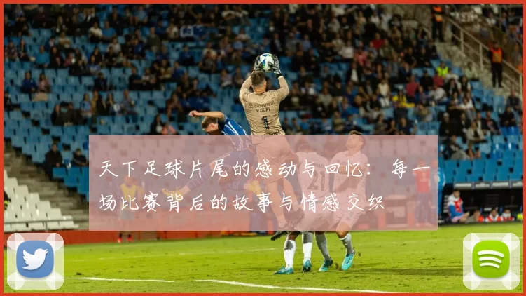 天下足球片尾的感动与回忆：每一场比赛背后的故事与情感交织