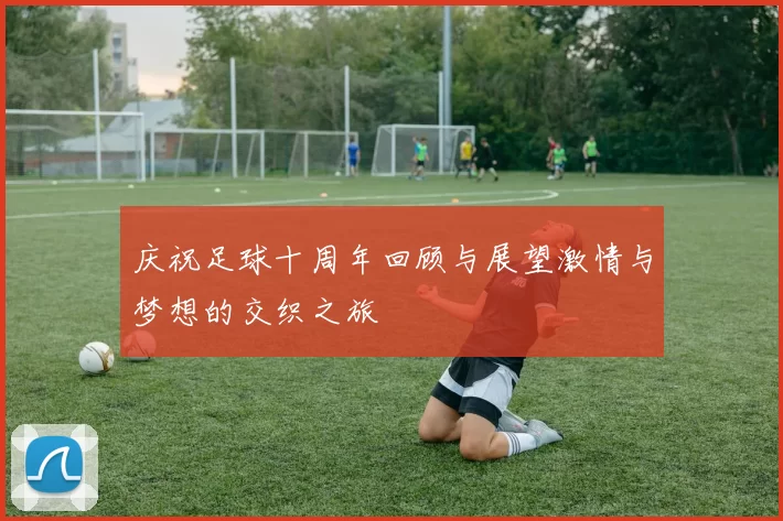 庆祝足球十周年回顾与展望激情与梦想的交织之旅