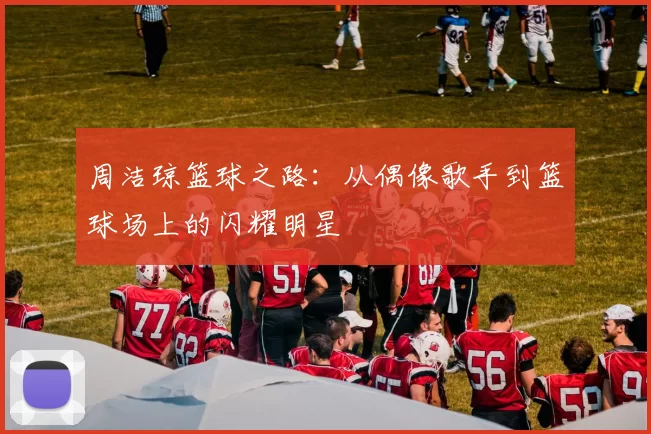 周洁琼篮球之路：从偶像歌手到篮球场上的闪耀明星