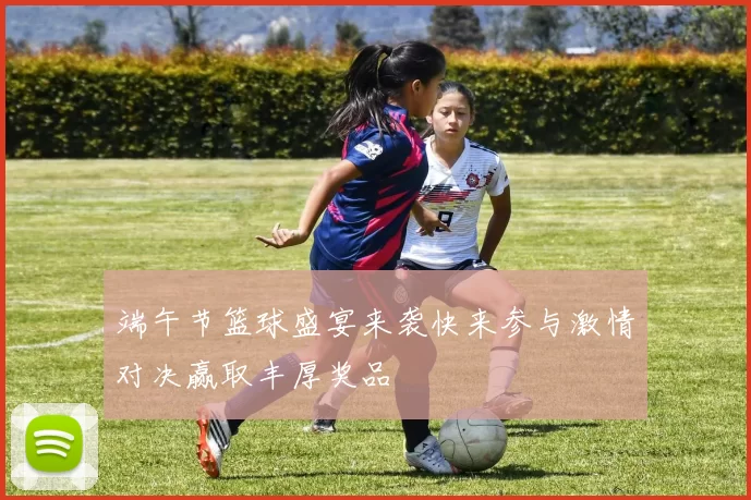 端午节篮球盛宴来袭快来参与激情对决赢取丰厚奖品