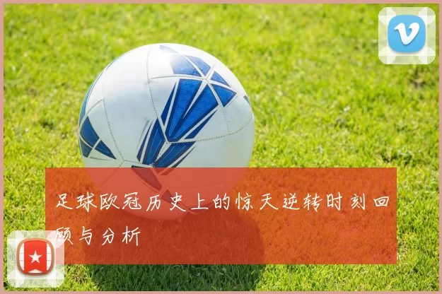 足球欧冠历史上的惊天逆转时刻回顾与分析